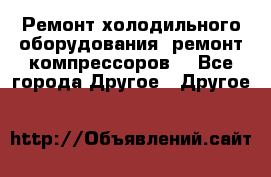 Ремонт холодильного оборудования, ремонт компрессоров. - Все города Другое » Другое   